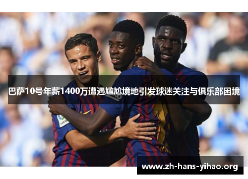 巴萨10号年薪1400万遭遇尴尬境地引发球迷关注与俱乐部困境